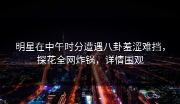 明星在中午时分遭遇八卦羞涩难挡，探花全网炸锅，详情围观