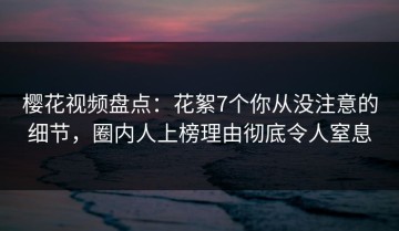 樱花视频盘点：花絮7个你从没注意的细节，圈内人上榜理由彻底令人窒息