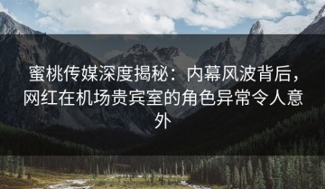 蜜桃传媒深度揭秘：内幕风波背后，网红在机场贵宾室的角色异常令人意外