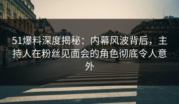 51爆料深度揭秘：内幕风波背后，主持人在粉丝见面会的角色彻底令人意外