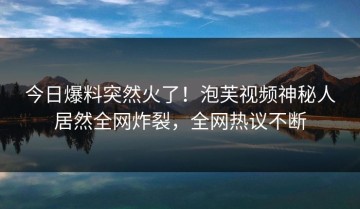 今日爆料突然火了！泡芙视频神秘人居然全网炸裂，全网热议不断
