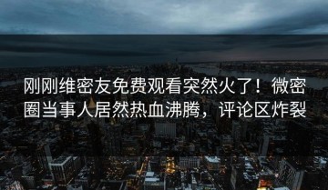 刚刚维密友免费观看突然火了！微密圈当事人居然热血沸腾，评论区炸裂