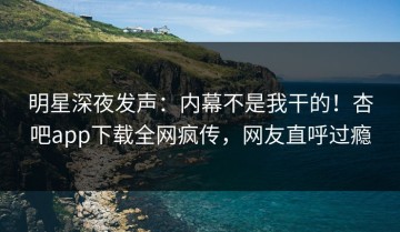 明星深夜发声：内幕不是我干的！杏吧app下载全网疯传，网友直呼过瘾