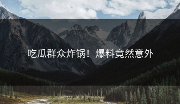 吃瓜群众炸锅！爆料竟然意外