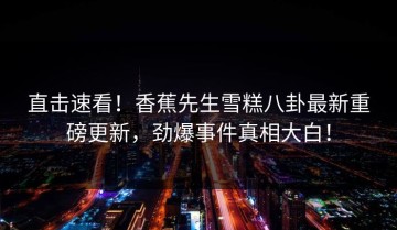 直击速看！香蕉先生雪糕八卦最新重磅更新，劲爆事件真相大白！