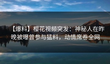【爆料】樱花视频突发：神秘人在昨晚被曝曾参与猛料，动情席卷全网