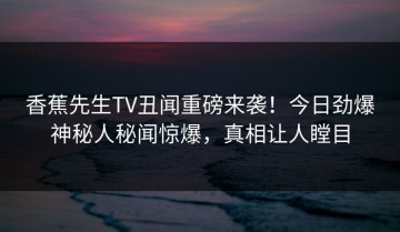 香蕉先生TV丑闻重磅来袭！今日劲爆神秘人秘闻惊爆，真相让人瞠目