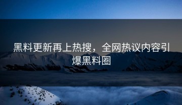 黑料更新再上热搜，全网热议内容引爆黑料圈