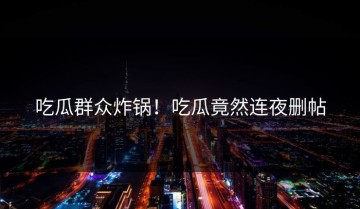 吃瓜群众炸锅！吃瓜竟然连夜删帖