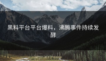 黑料平台平台爆料，沸腾事件持续发酵