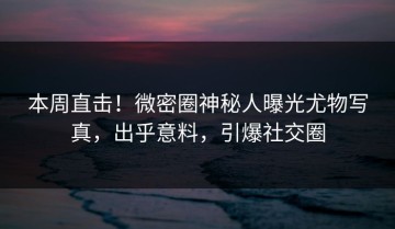 本周直击！微密圈神秘人曝光尤物写真，出乎意料，引爆社交圈