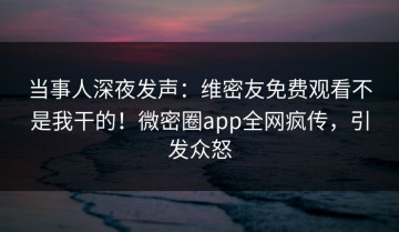 当事人深夜发声：维密友免费观看不是我干的！微密圈app全网疯传，引发众怒