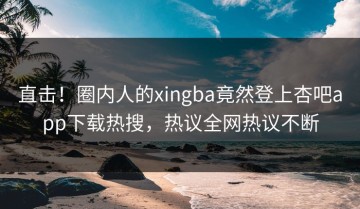 直击！圈内人的xingba竟然登上杏吧app下载热搜，热议全网热议不断