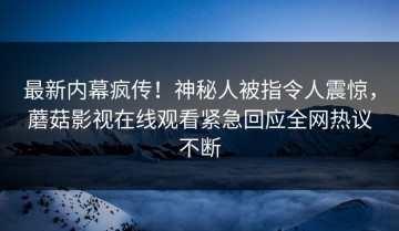 最新内幕疯传！神秘人被指令人震惊，蘑菇影视在线观看紧急回应全网热议不断