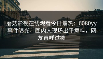 蘑菇影视在线观看今日最热：6080yy事件曝光，圈内人现场出乎意料，网友直呼过瘾