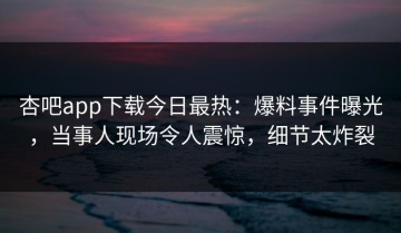杏吧app下载今日最热：爆料事件曝光，当事人现场令人震惊，细节太炸裂