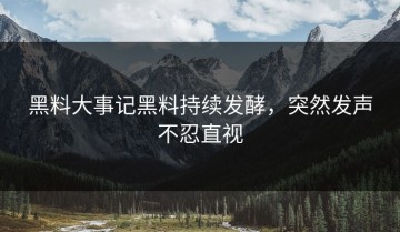 黑料大事记黑料持续发酵，突然发声不忍直视