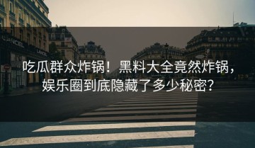 吃瓜群众炸锅！黑料大全竟然炸锅，娱乐圈到底隐藏了多少秘密？