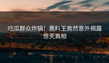 吃瓜群众炸锅！黑料王竟然意外揭露惊天真相