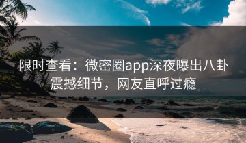 限时查看：微密圈app深夜曝出八卦震撼细节，网友直呼过瘾