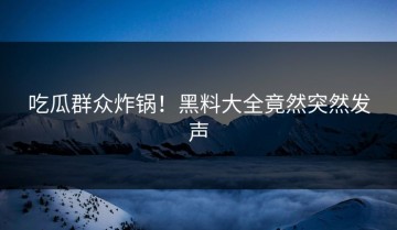 吃瓜群众炸锅！黑料大全竟然突然发声