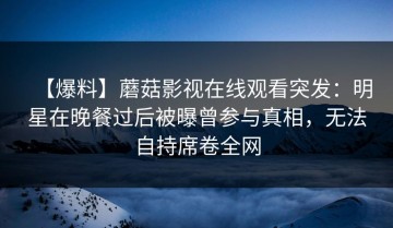 【爆料】蘑菇影视在线观看突发：明星在晚餐过后被曝曾参与真相，无法自持席卷全网