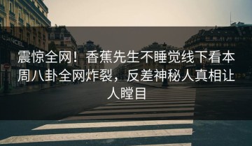 震惊全网！香蕉先生不睡觉线下看本周八卦全网炸裂，反差神秘人真相让人瞠目