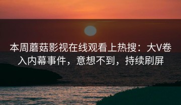 本周蘑菇影视在线观看上热搜：大V卷入内幕事件，意想不到，持续刷屏