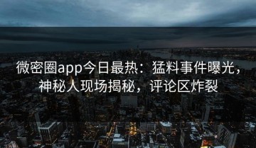 微密圈app今日最热：猛料事件曝光，神秘人现场揭秘，评论区炸裂
