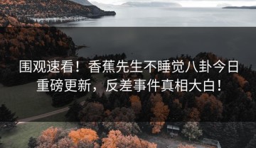 围观速看！香蕉先生不睡觉八卦今日重磅更新，反差事件真相大白！
