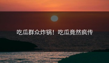 吃瓜群众炸锅！吃瓜竟然疯传