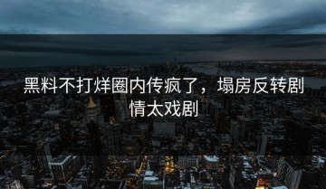 黑料不打烊圈内传疯了，塌房反转剧情太戏剧