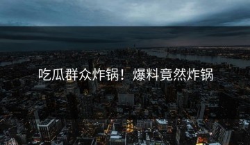 吃瓜群众炸锅！爆料竟然炸锅
