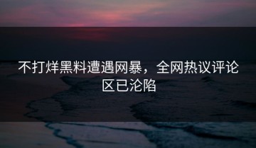 不打烊黑料遭遇网暴，全网热议评论区已沦陷