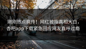 刚刚热点疯传！网红被指真相大白，杏吧app下载紧急回应网友直呼过瘾