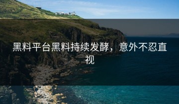 黑料平台黑料持续发酵，意外不忍直视
