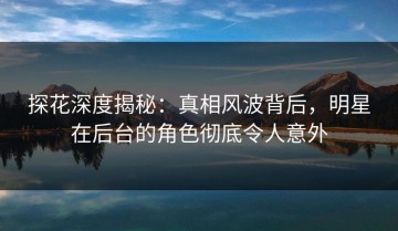 探花深度揭秘：真相风波背后，明星在后台的角色彻底令人意外
