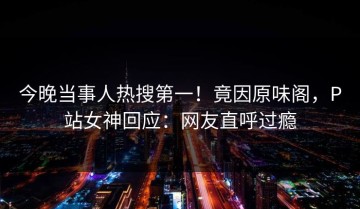 今晚当事人热搜第一！竟因原味阁，P站女神回应：网友直呼过瘾
