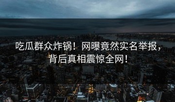 吃瓜群众炸锅！网曝竟然实名举报，背后真相震惊全网！