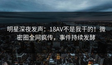 明星深夜发声：18AV不是我干的！微密圈全网疯传，事件持续发酵