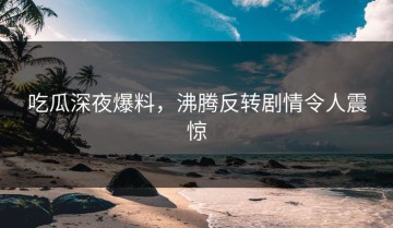 吃瓜深夜爆料，沸腾反转剧情令人震惊
