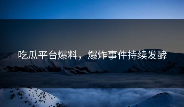 吃瓜平台爆料，爆炸事件持续发酵
