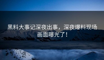 黑料大事记深夜出事，深夜爆料现场画面曝光了！