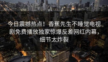 今日震撼热点！香蕉先生不睡觉电视剧免费播放独家惊爆反差网红内幕，细节太炸裂