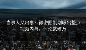 当事人又出事？微密圈刚刚曝出整点视频内幕，评论数破万