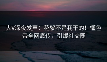 大V深夜发声：花絮不是我干的！懂色帝全网疯传，引爆社交圈