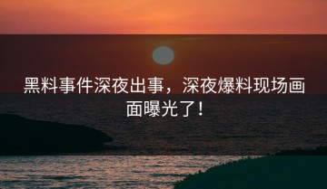 黑料事件深夜出事，深夜爆料现场画面曝光了！
