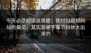 今天必须把话说清楚：我对51视频网站的偏见，其实是被字幕节拍放大出来的