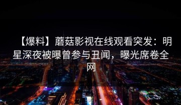 【爆料】蘑菇影视在线观看突发：明星深夜被曝曾参与丑闻，曝光席卷全网