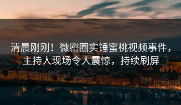 清晨刚刚！微密圈实锤蜜桃视频事件，主持人现场令人震惊，持续刷屏